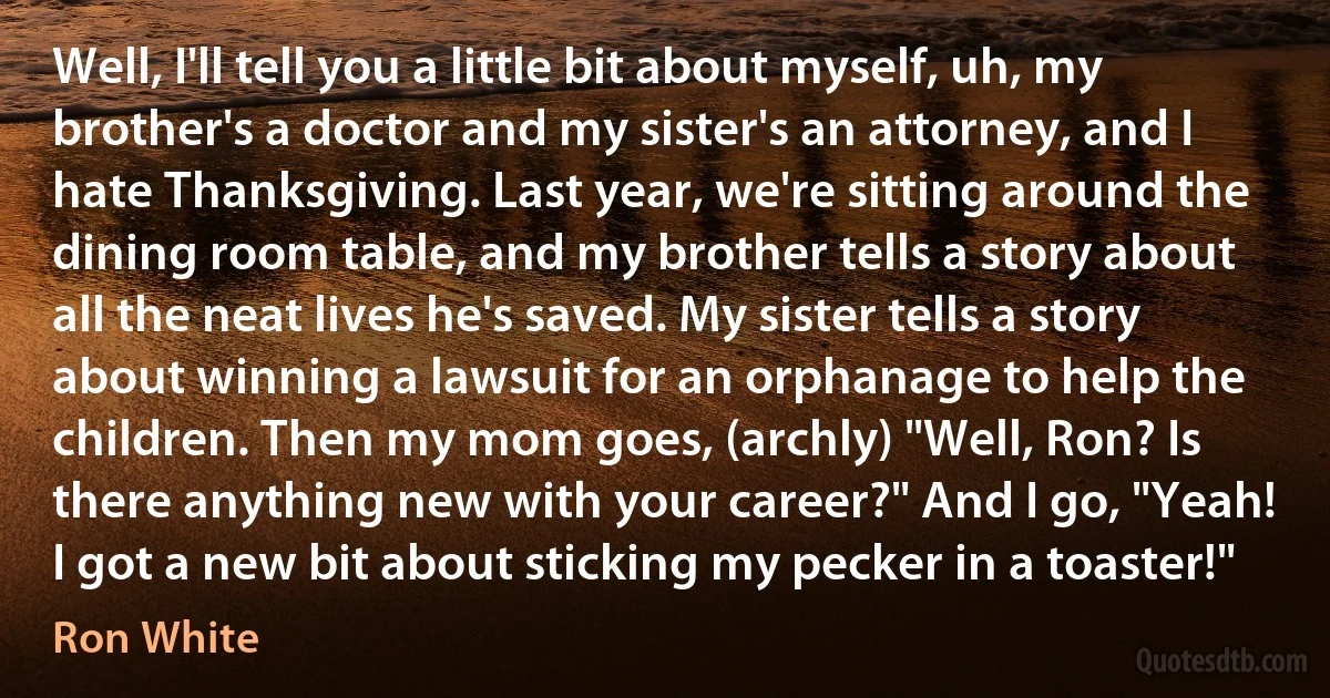 Well, I'll tell you a little bit about myself, uh, my brother's a doctor and my sister's an attorney, and I hate Thanksgiving. Last year, we're sitting around the dining room table, and my brother tells a story about all the neat lives he's saved. My sister tells a story about winning a lawsuit for an orphanage to help the children. Then my mom goes, (archly) "Well, Ron? Is there anything new with your career?" And I go, "Yeah! I got a new bit about sticking my pecker in a toaster!" (Ron White)