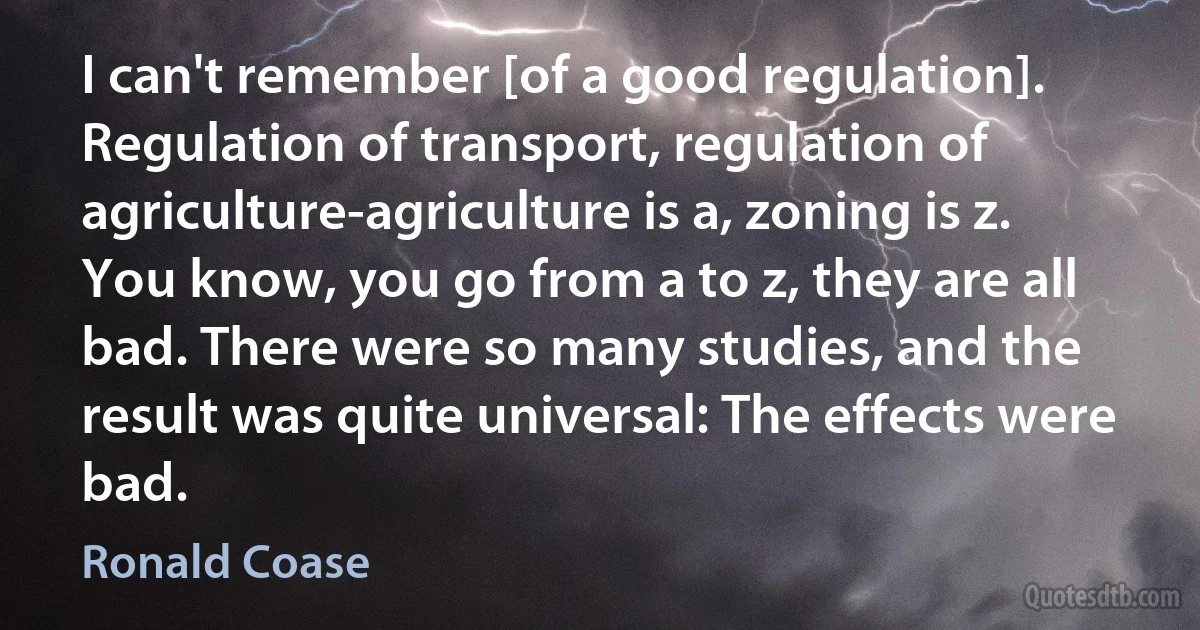 I can't remember [of a good regulation]. Regulation of transport, regulation of agriculture-agriculture is a, zoning is z. You know, you go from a to z, they are all bad. There were so many studies, and the result was quite universal: The effects were bad. (Ronald Coase)