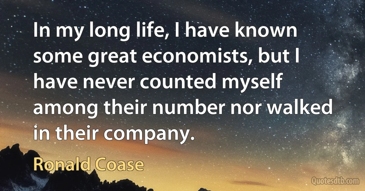 In my long life, I have known some great economists, but I have never counted myself among their number nor walked in their company. (Ronald Coase)