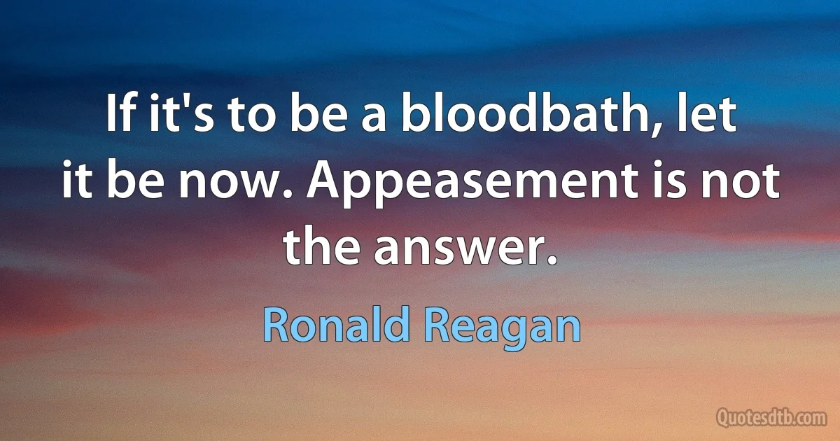 If it's to be a bloodbath, let it be now. Appeasement is not the answer. (Ronald Reagan)