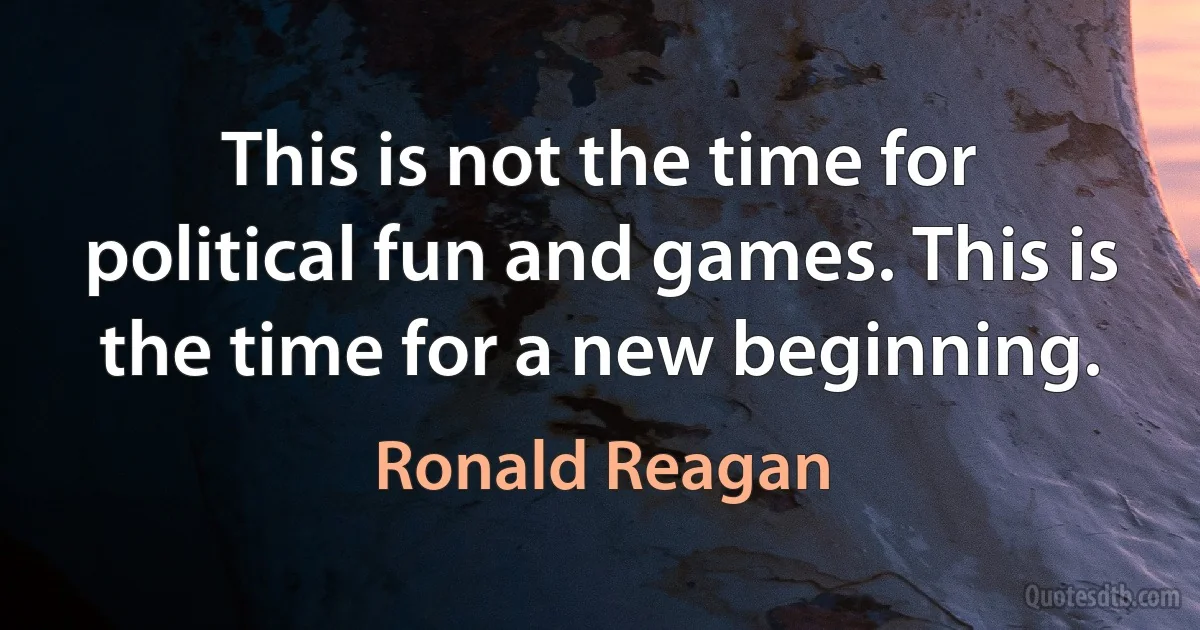 This is not the time for political fun and games. This is the time for a new beginning. (Ronald Reagan)