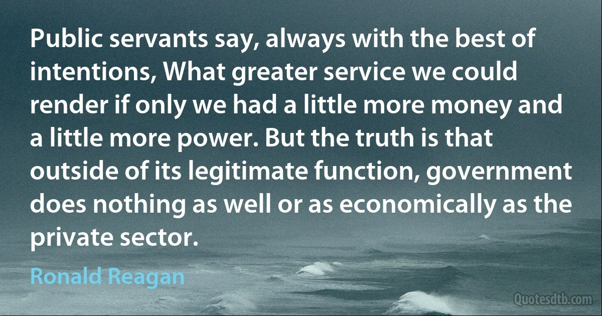 Public servants say, always with the best of intentions, What greater service we could render if only we had a little more money and a little more power. But the truth is that outside of its legitimate function, government does nothing as well or as economically as the private sector. (Ronald Reagan)