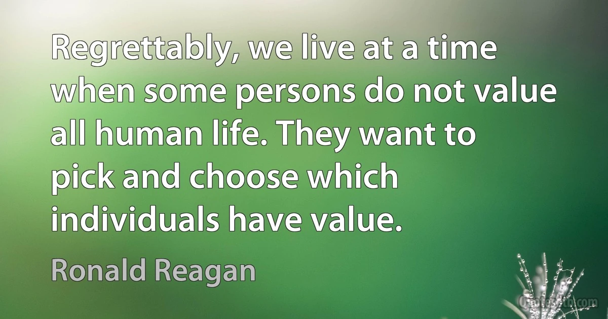 Regrettably, we live at a time when some persons do not value all human life. They want to pick and choose which individuals have value. (Ronald Reagan)