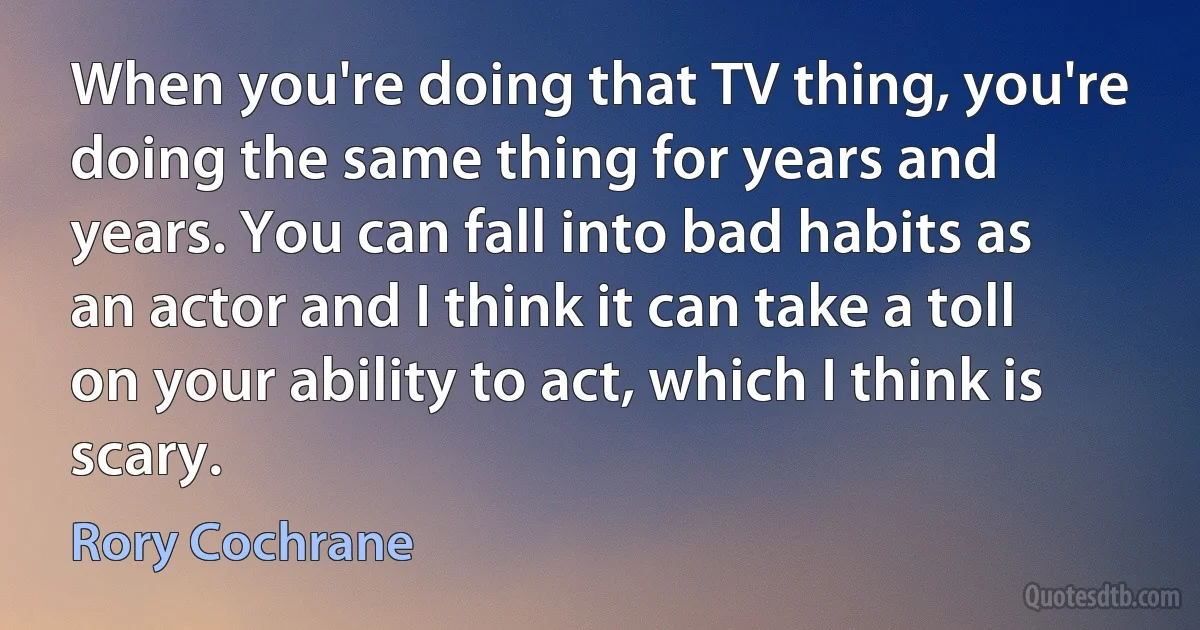 When you're doing that TV thing, you're doing the same thing for years and years. You can fall into bad habits as an actor and I think it can take a toll on your ability to act, which I think is scary. (Rory Cochrane)