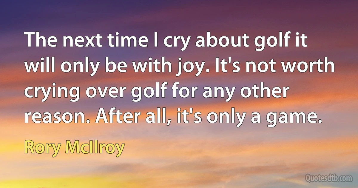 The next time I cry about golf it will only be with joy. It's not worth crying over golf for any other reason. After all, it's only a game. (Rory McIlroy)