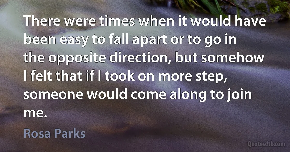 There were times when it would have been easy to fall apart or to go in the opposite direction, but somehow I felt that if I took on more step, someone would come along to join me. (Rosa Parks)