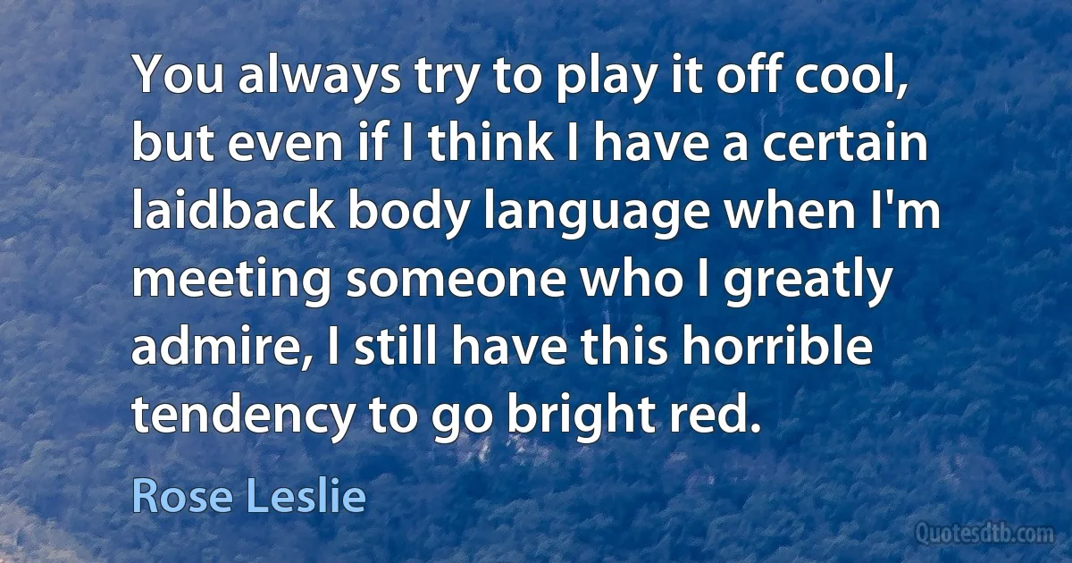 You always try to play it off cool, but even if I think I have a certain laidback body language when I'm meeting someone who I greatly admire, I still have this horrible tendency to go bright red. (Rose Leslie)