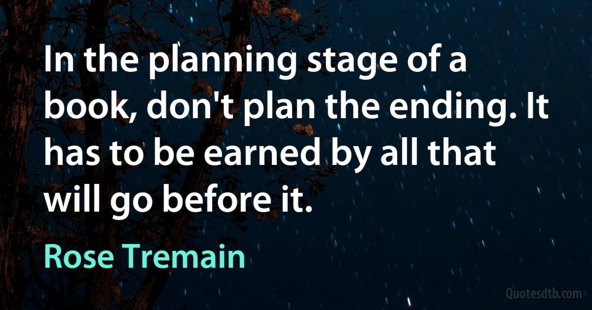 In the planning stage of a book, don't plan the ending. It has to be earned by all that will go before it. (Rose Tremain)