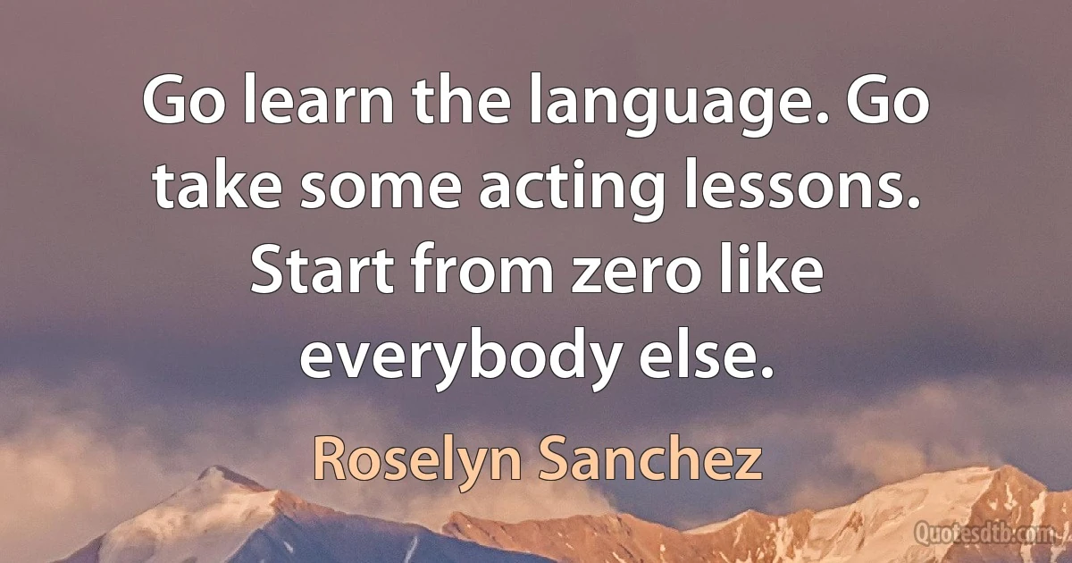 Go learn the language. Go take some acting lessons. Start from zero like everybody else. (Roselyn Sanchez)