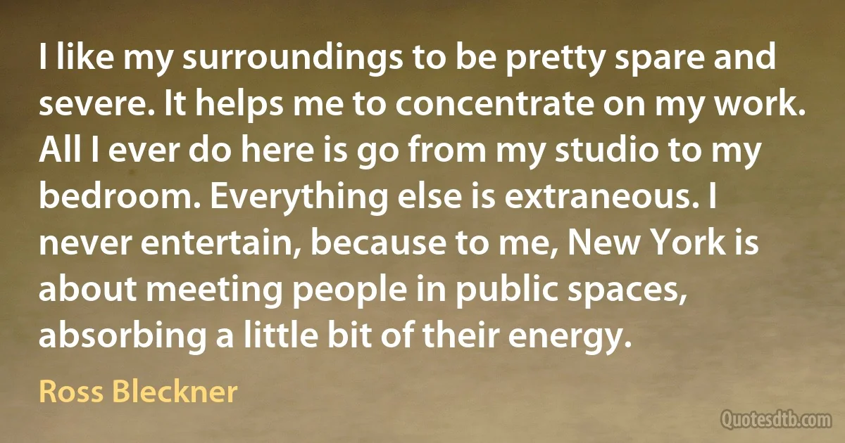 I like my surroundings to be pretty spare and severe. It helps me to concentrate on my work. All I ever do here is go from my studio to my bedroom. Everything else is extraneous. I never entertain, because to me, New York is about meeting people in public spaces, absorbing a little bit of their energy. (Ross Bleckner)