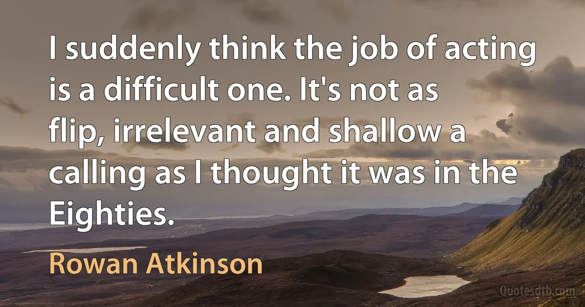 I suddenly think the job of acting is a difficult one. It's not as flip, irrelevant and shallow a calling as I thought it was in the Eighties. (Rowan Atkinson)