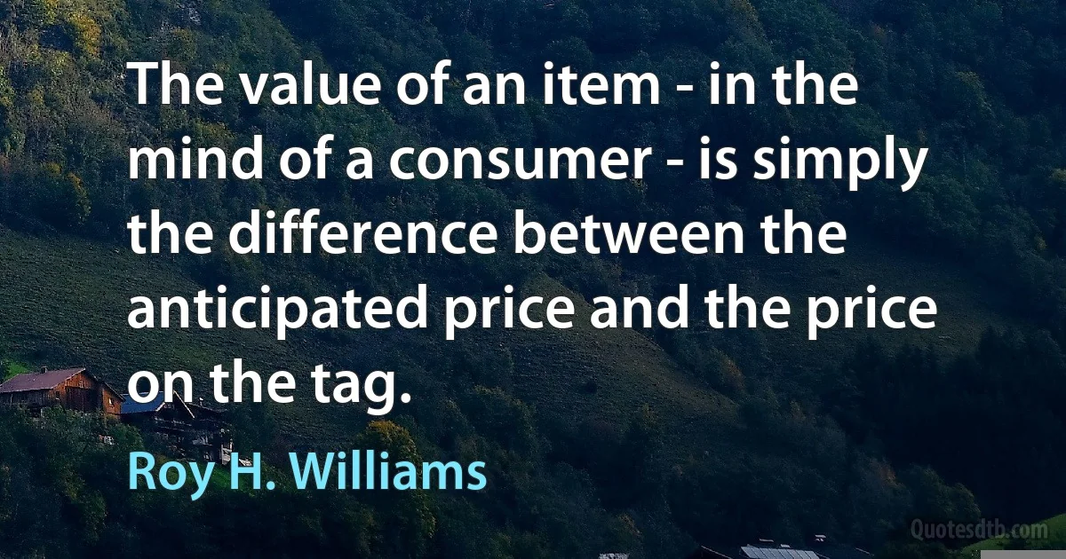 The value of an item - in the mind of a consumer - is simply the difference between the anticipated price and the price on the tag. (Roy H. Williams)