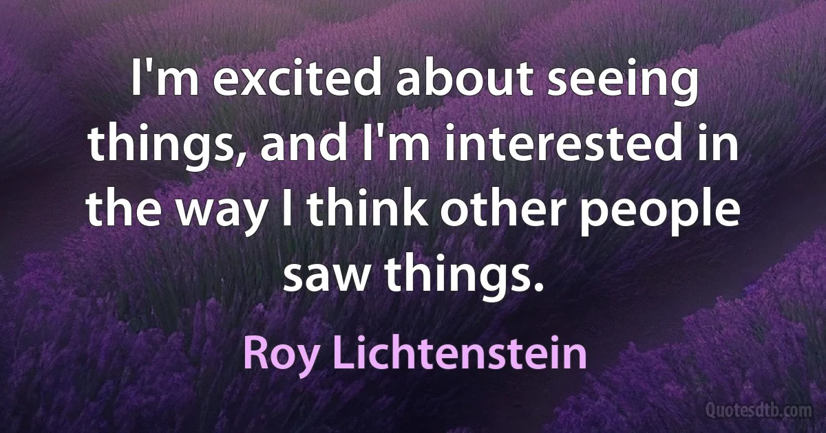 I'm excited about seeing things, and I'm interested in the way I think other people saw things. (Roy Lichtenstein)