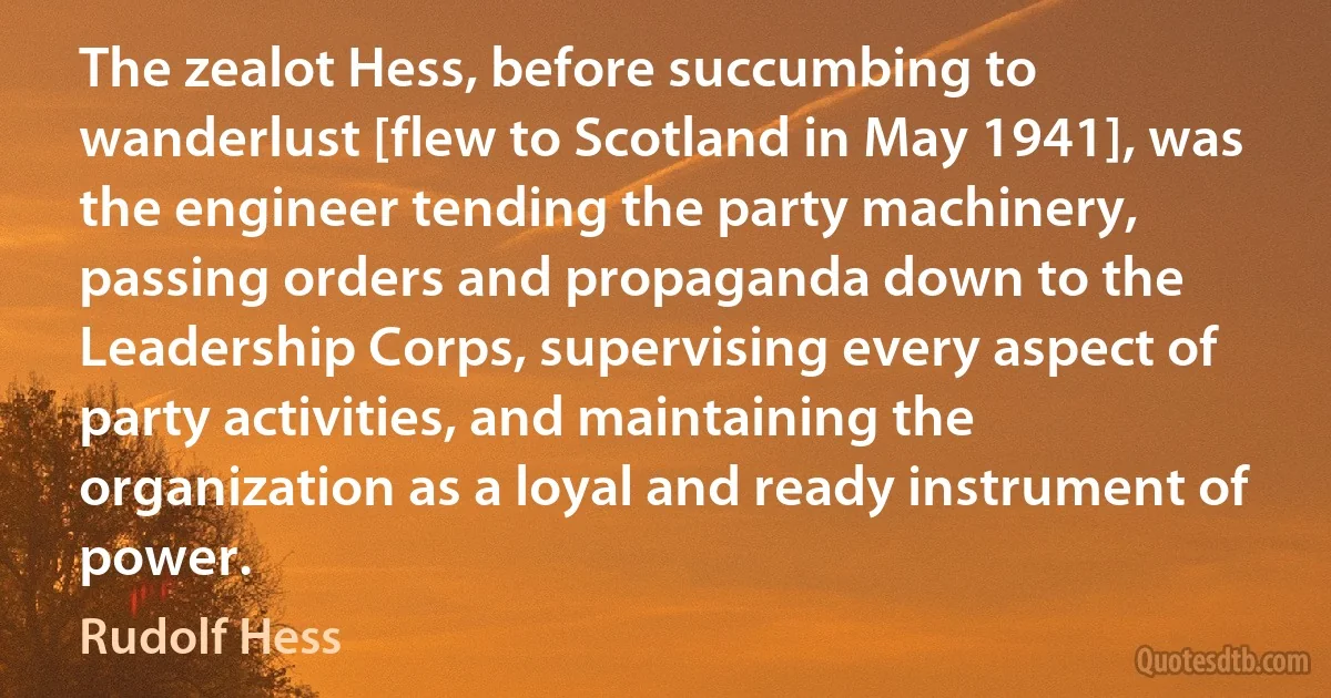 The zealot Hess, before succumbing to wanderlust [flew to Scotland in May 1941], was the engineer tending the party machinery, passing orders and propaganda down to the Leadership Corps, supervising every aspect of party activities, and maintaining the organization as a loyal and ready instrument of power. (Rudolf Hess)