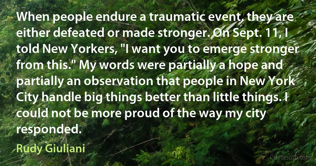 When people endure a traumatic event, they are either defeated or made stronger. On Sept. 11, I told New Yorkers, "I want you to emerge stronger from this." My words were partially a hope and partially an observation that people in New York City handle big things better than little things. I could not be more proud of the way my city responded. (Rudy Giuliani)