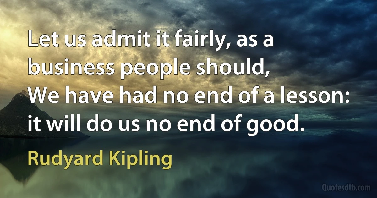 Let us admit it fairly, as a business people should,
We have had no end of a lesson: it will do us no end of good. (Rudyard Kipling)