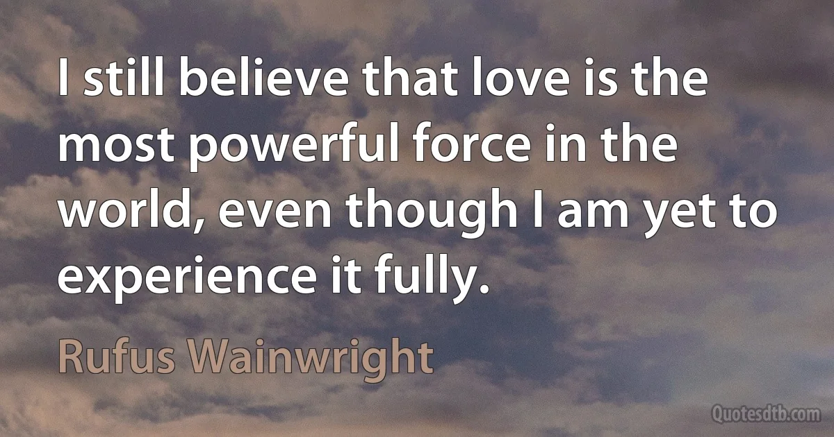 I still believe that love is the most powerful force in the world, even though I am yet to experience it fully. (Rufus Wainwright)