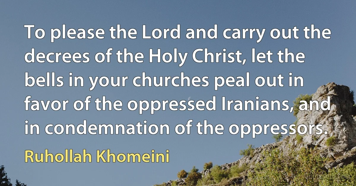 To please the Lord and carry out the decrees of the Holy Christ, let the bells in your churches peal out in favor of the oppressed Iranians, and in condemnation of the oppressors. (Ruhollah Khomeini)