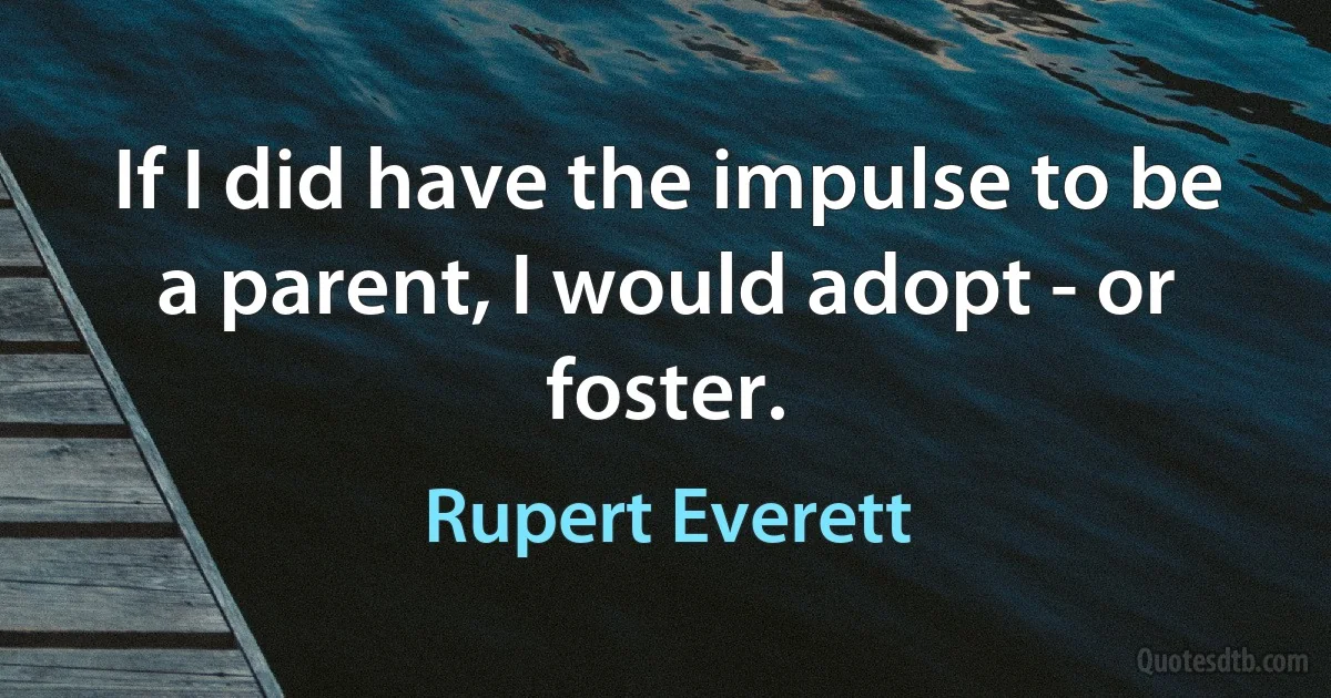 If I did have the impulse to be a parent, I would adopt - or foster. (Rupert Everett)