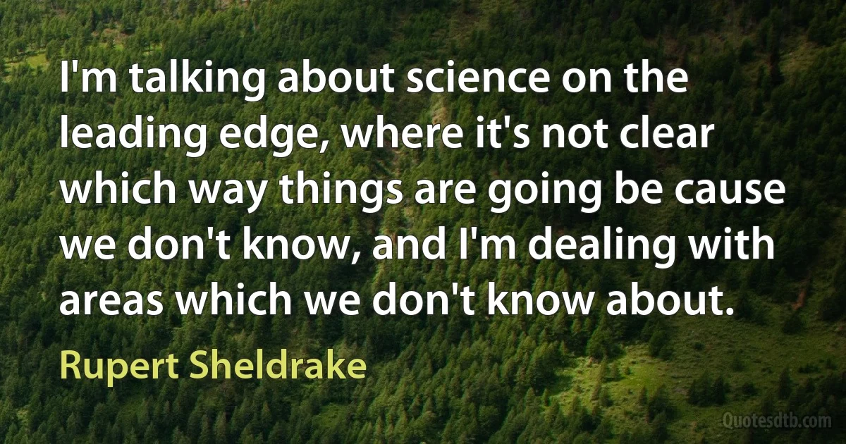 I'm talking about science on the leading edge, where it's not clear which way things are going be cause we don't know, and I'm dealing with areas which we don't know about. (Rupert Sheldrake)