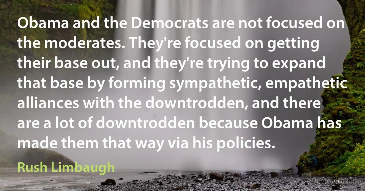 Obama and the Democrats are not focused on the moderates. They're focused on getting their base out, and they're trying to expand that base by forming sympathetic, empathetic alliances with the downtrodden, and there are a lot of downtrodden because Obama has made them that way via his policies. (Rush Limbaugh)