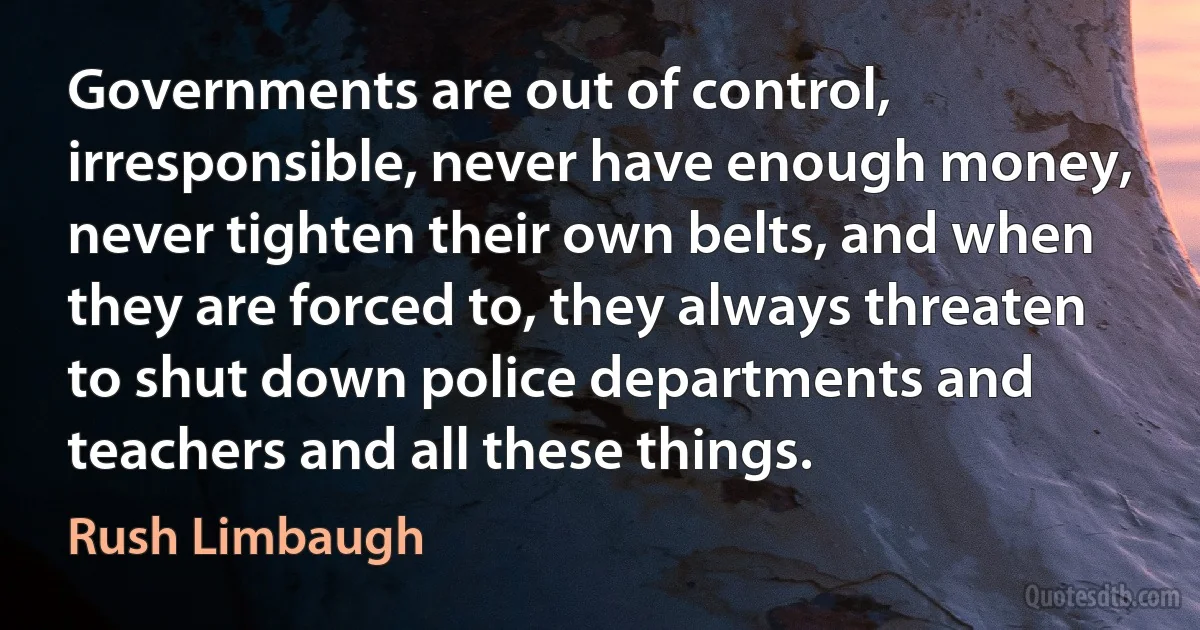 Governments are out of control, irresponsible, never have enough money, never tighten their own belts, and when they are forced to, they always threaten to shut down police departments and teachers and all these things. (Rush Limbaugh)