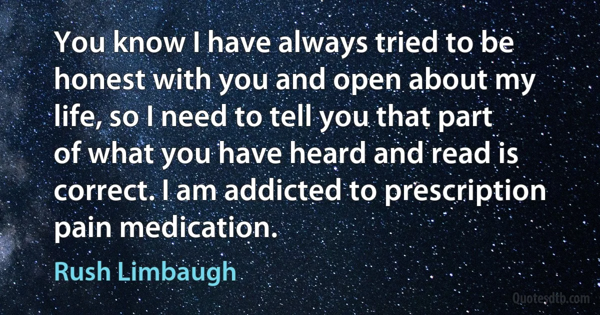 You know I have always tried to be honest with you and open about my life, so I need to tell you that part of what you have heard and read is correct. I am addicted to prescription pain medication. (Rush Limbaugh)