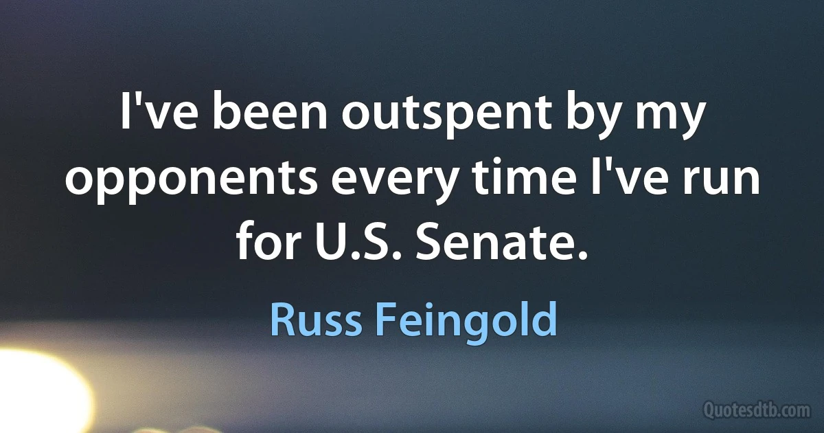 I've been outspent by my opponents every time I've run for U.S. Senate. (Russ Feingold)