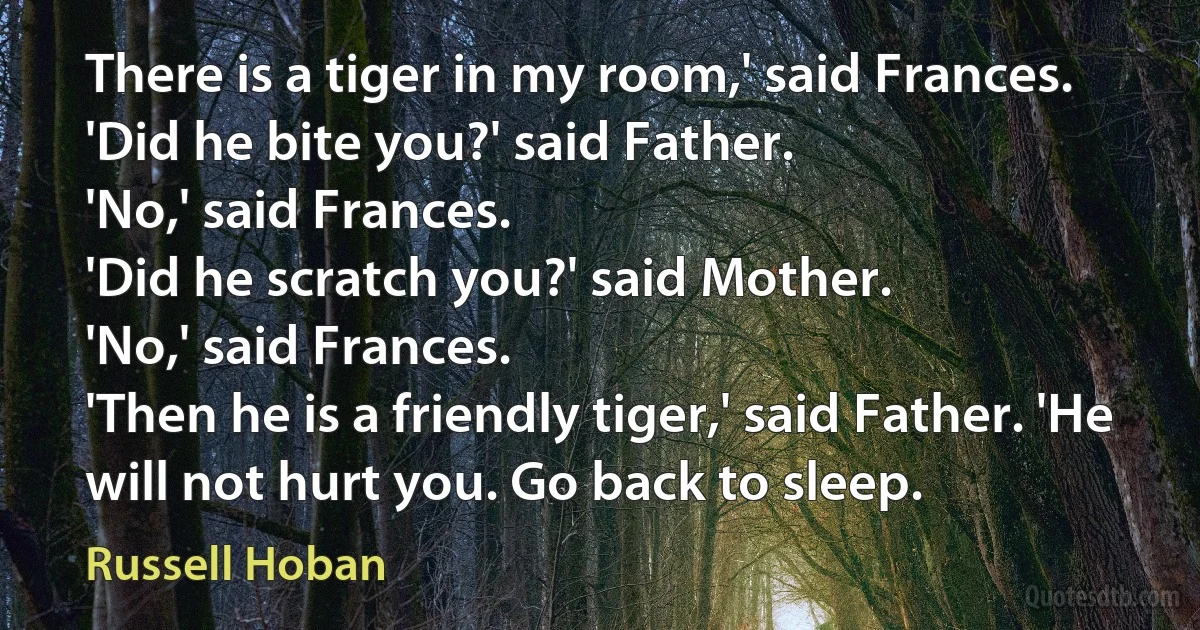 There is a tiger in my room,' said Frances.
'Did he bite you?' said Father.
'No,' said Frances.
'Did he scratch you?' said Mother.
'No,' said Frances.
'Then he is a friendly tiger,' said Father. 'He will not hurt you. Go back to sleep. (Russell Hoban)