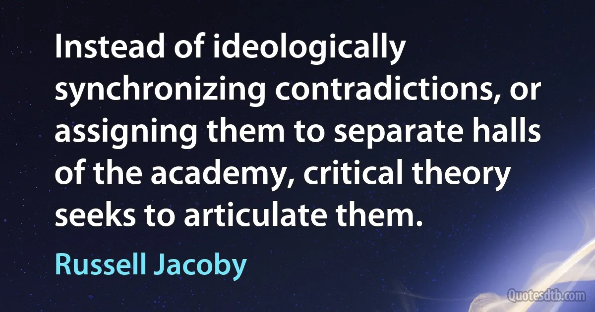 Instead of ideologically synchronizing contradictions, or assigning them to separate halls of the academy, critical theory seeks to articulate them. (Russell Jacoby)