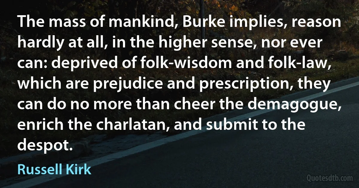 The mass of mankind, Burke implies, reason hardly at all, in the higher sense, nor ever can: deprived of folk-wisdom and folk-law, which are prejudice and prescription, they can do no more than cheer the demagogue, enrich the charlatan, and submit to the despot. (Russell Kirk)