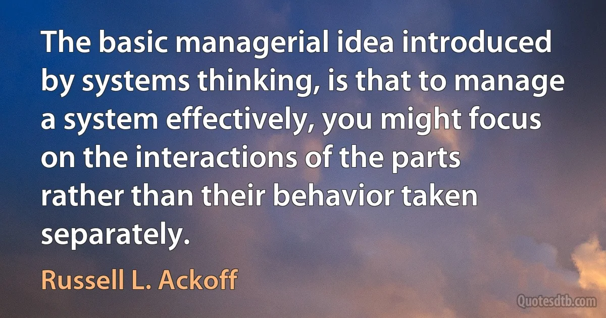 The basic managerial idea introduced by systems thinking, is that to manage a system effectively, you might focus on the interactions of the parts rather than their behavior taken separately. (Russell L. Ackoff)