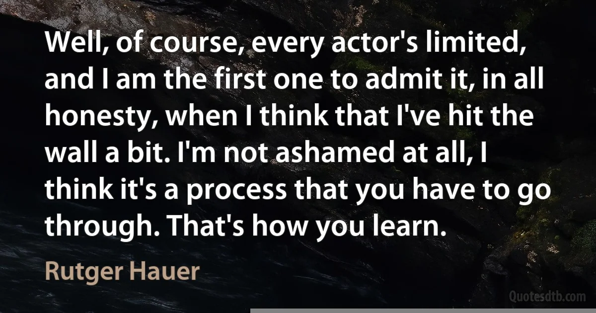 Well, of course, every actor's limited, and I am the first one to admit it, in all honesty, when I think that I've hit the wall a bit. I'm not ashamed at all, I think it's a process that you have to go through. That's how you learn. (Rutger Hauer)