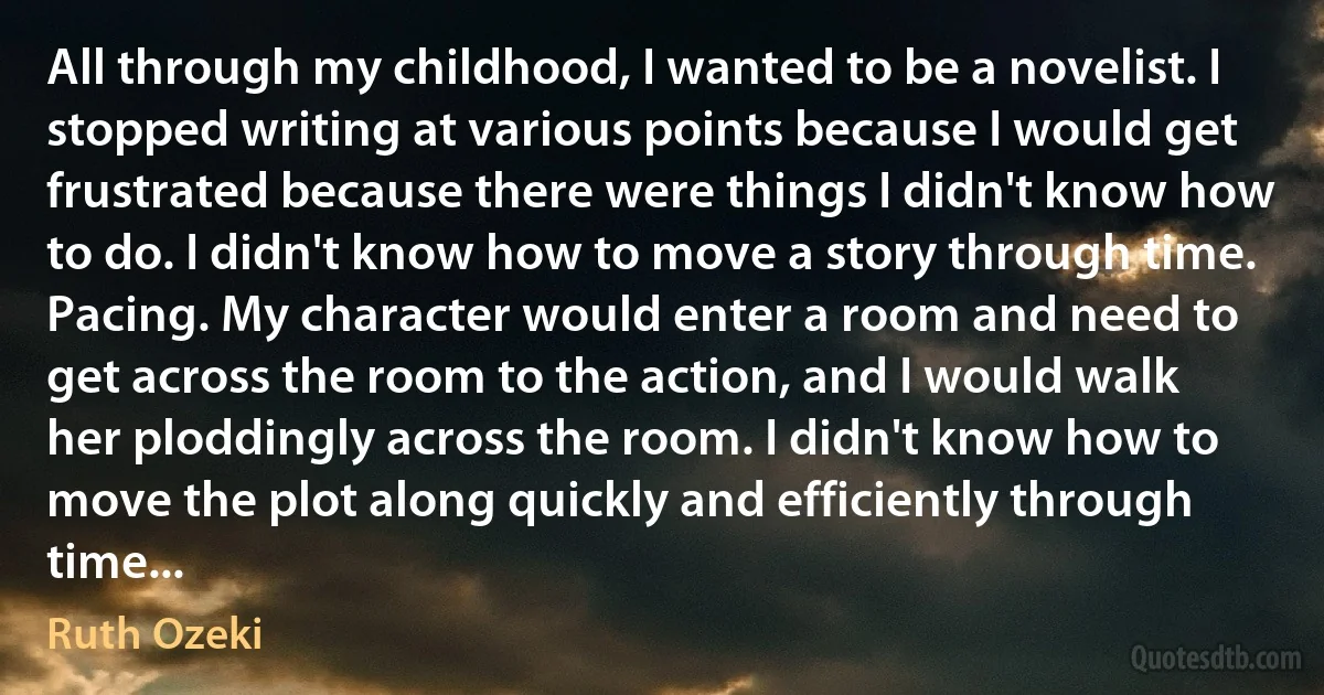 All through my childhood, I wanted to be a novelist. I stopped writing at various points because I would get frustrated because there were things I didn't know how to do. I didn't know how to move a story through time. Pacing. My character would enter a room and need to get across the room to the action, and I would walk her ploddingly across the room. I didn't know how to move the plot along quickly and efficiently through time... (Ruth Ozeki)