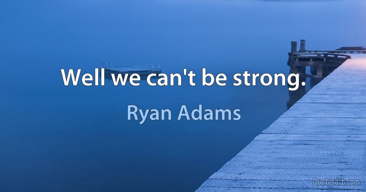 Well we can't be strong. (Ryan Adams)