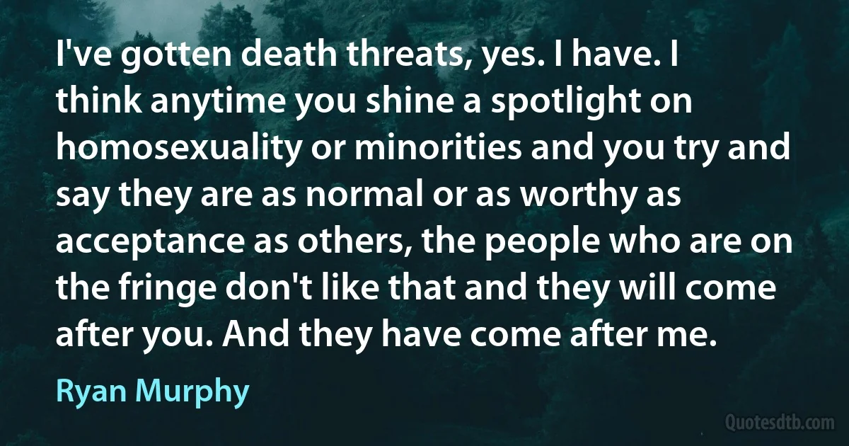 I've gotten death threats, yes. I have. I think anytime you shine a spotlight on homosexuality or minorities and you try and say they are as normal or as worthy as acceptance as others, the people who are on the fringe don't like that and they will come after you. And they have come after me. (Ryan Murphy)