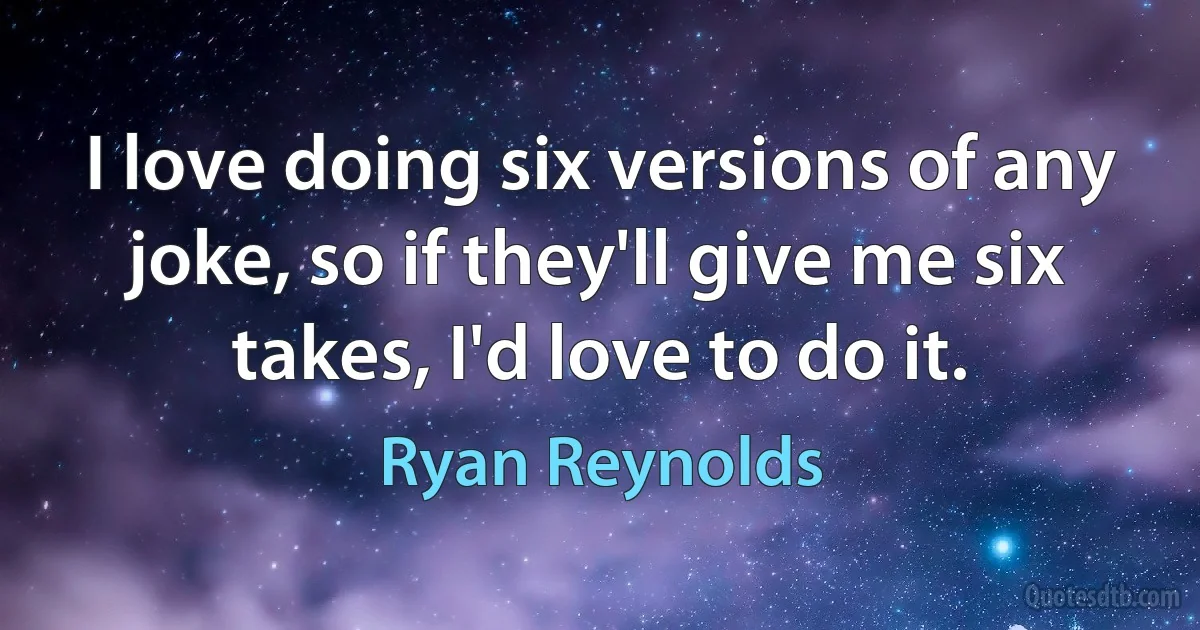 I love doing six versions of any joke, so if they'll give me six takes, I'd love to do it. (Ryan Reynolds)