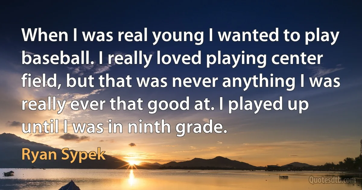 When I was real young I wanted to play baseball. I really loved playing center field, but that was never anything I was really ever that good at. I played up until I was in ninth grade. (Ryan Sypek)