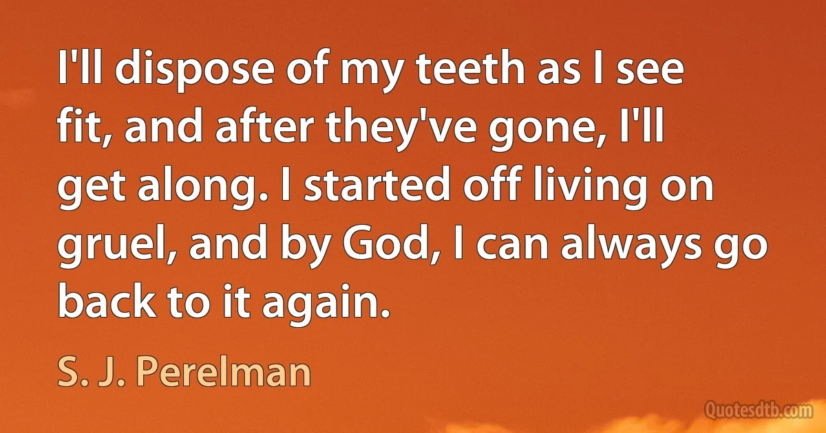 I'll dispose of my teeth as I see fit, and after they've gone, I'll get along. I started off living on gruel, and by God, I can always go back to it again. (S. J. Perelman)