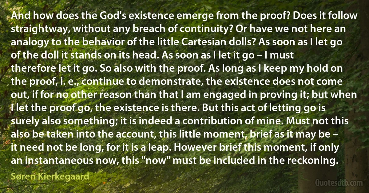 And how does the God's existence emerge from the proof? Does it follow straightway, without any breach of continuity? Or have we not here an analogy to the behavior of the little Cartesian dolls? As soon as I let go of the doll it stands on its head. As soon as I let it go – I must therefore let it go. So also with the proof. As long as I keep my hold on the proof, i. e., continue to demonstrate, the existence does not come out, if for no other reason than that I am engaged in proving it; but when I let the proof go, the existence is there. But this act of letting go is surely also something; it is indeed a contribution of mine. Must not this also be taken into the account, this little moment, brief as it may be – it need not be long, for it is a leap. However brief this moment, if only an instantaneous now, this "now" must be included in the reckoning. (Søren Kierkegaard)