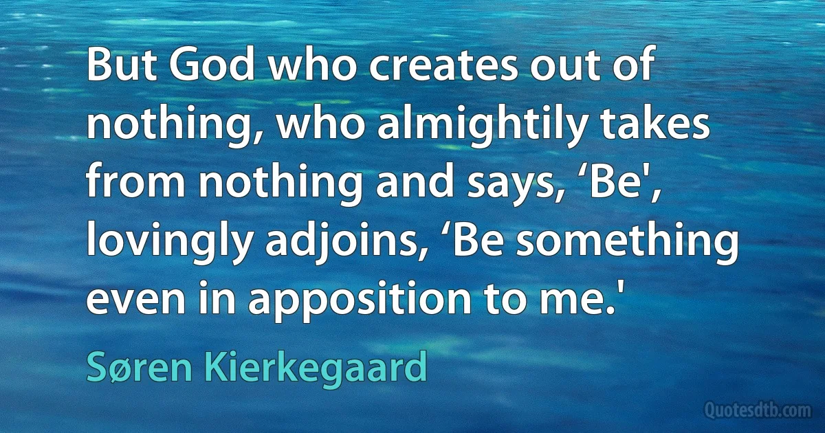 But God who creates out of nothing, who almightily takes from nothing and says, ‘Be', lovingly adjoins, ‘Be something even in apposition to me.' (Søren Kierkegaard)