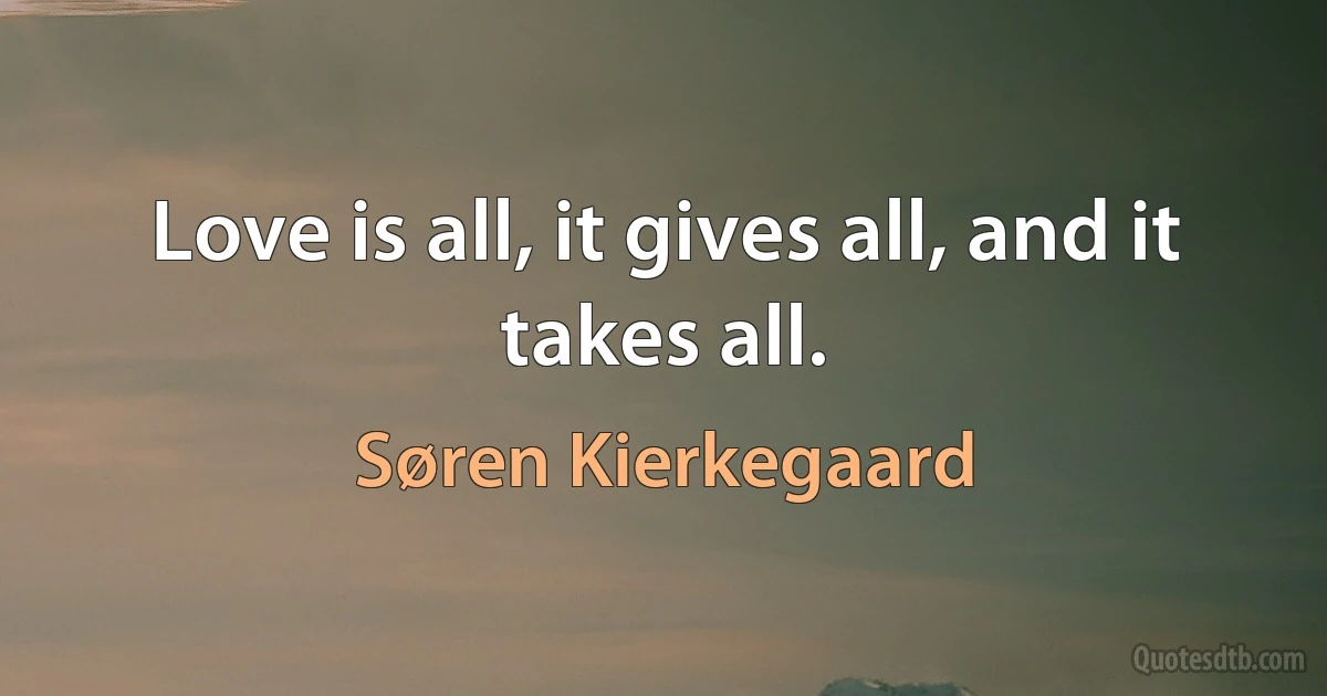 Love is all, it gives all, and it takes all. (Søren Kierkegaard)