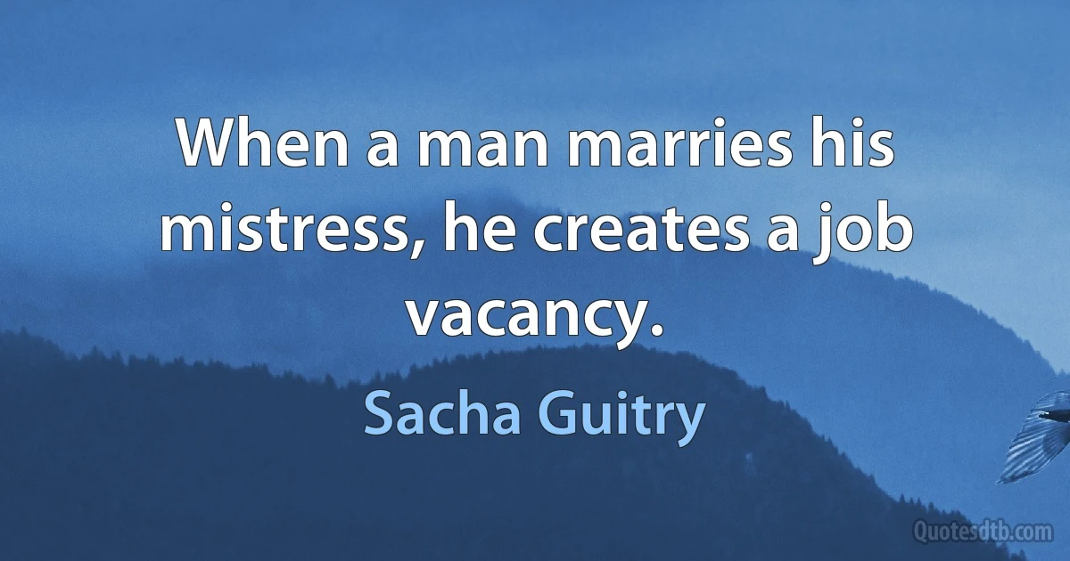 When a man marries his mistress, he creates a job vacancy. (Sacha Guitry)