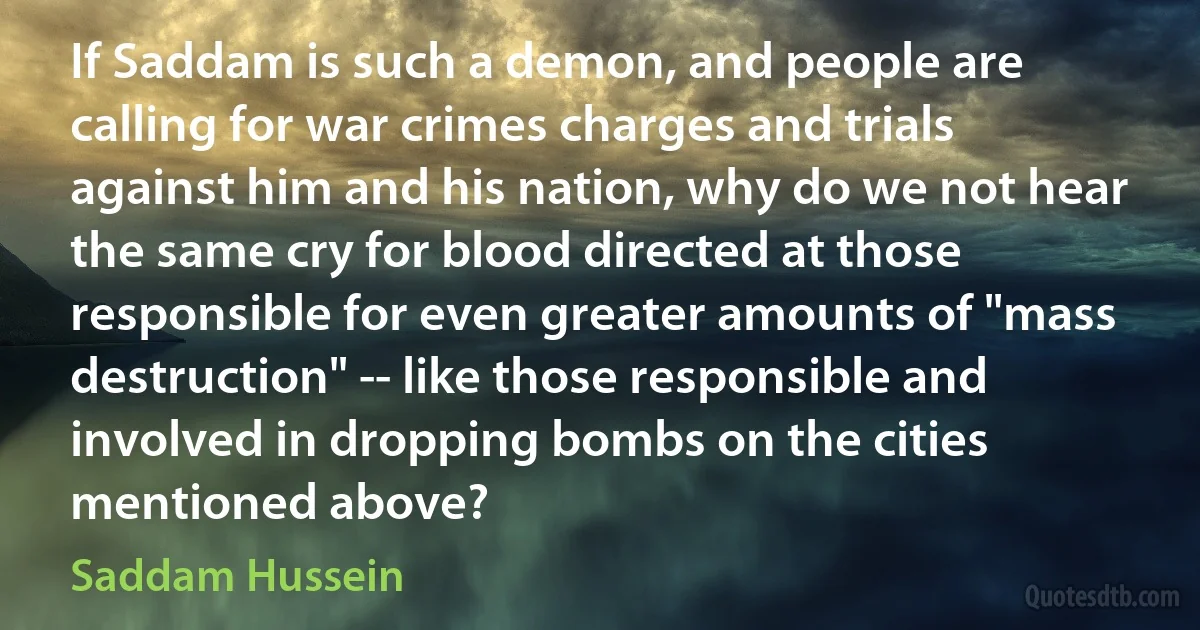 If Saddam is such a demon, and people are calling for war crimes charges and trials against him and his nation, why do we not hear the same cry for blood directed at those responsible for even greater amounts of "mass destruction" -- like those responsible and involved in dropping bombs on the cities mentioned above? (Saddam Hussein)