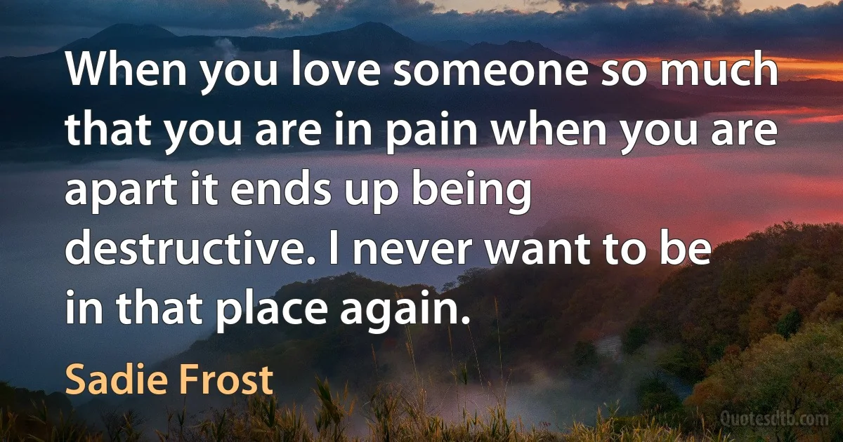 When you love someone so much that you are in pain when you are apart it ends up being destructive. I never want to be in that place again. (Sadie Frost)