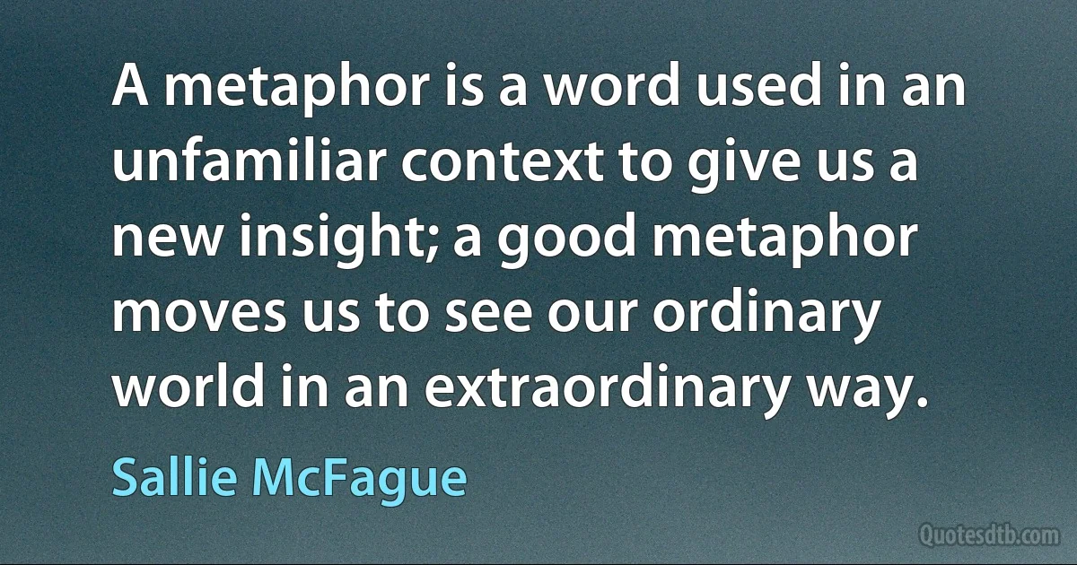 A metaphor is a word used in an unfamiliar context to give us a new insight; a good metaphor moves us to see our ordinary world in an extraordinary way. (Sallie McFague)