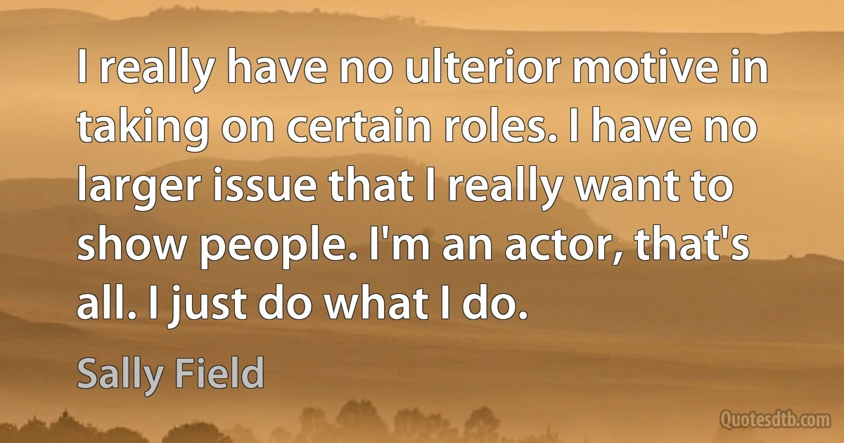 I really have no ulterior motive in taking on certain roles. I have no larger issue that I really want to show people. I'm an actor, that's all. I just do what I do. (Sally Field)