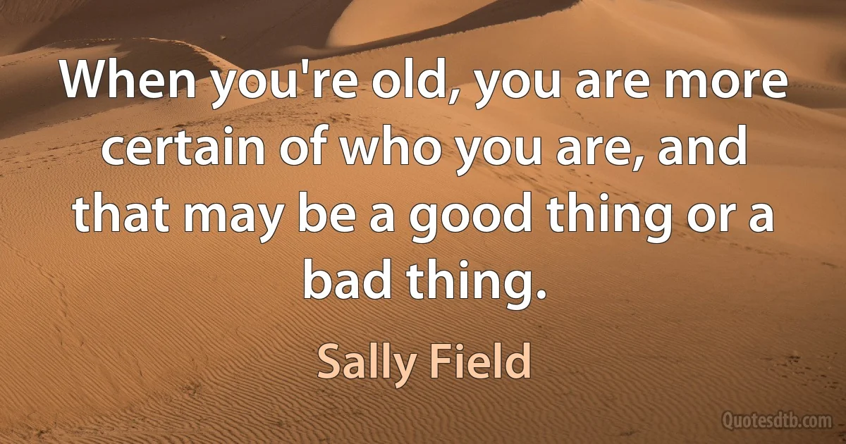 When you're old, you are more certain of who you are, and that may be a good thing or a bad thing. (Sally Field)