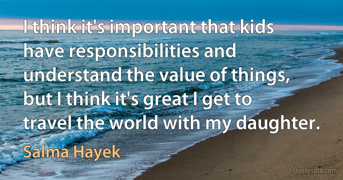 I think it's important that kids have responsibilities and understand the value of things, but I think it's great I get to travel the world with my daughter. (Salma Hayek)