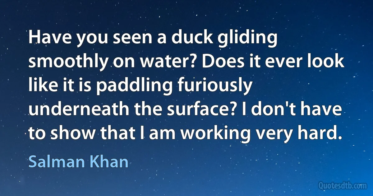 Have you seen a duck gliding smoothly on water? Does it ever look like it is paddling furiously underneath the surface? I don't have to show that I am working very hard. (Salman Khan)